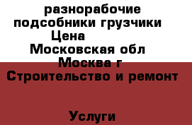 разнорабочие подсобники грузчики › Цена ­ 1 500 - Московская обл., Москва г. Строительство и ремонт » Услуги   . Московская обл.